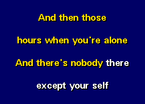 And then those

hours when you're alone

And there's nobody there

except your self