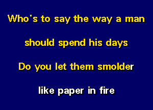 Who's to say the way a man

should spend his days

Do you let them smolder

like paper in fire