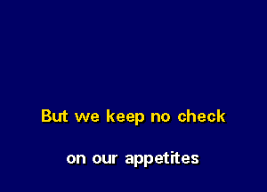 But we keep no check

on our appetites
