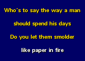 Who's to say the way a man

should spend his days

Do you let them smolder

like paper in fire