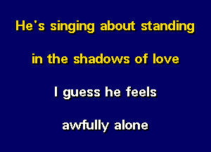 He's singing about standing

in the shadows of love
I guess he feels

awfully alone