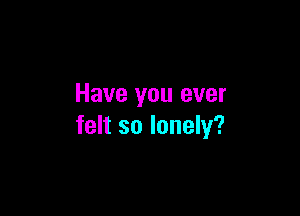 Have you ever

felt so lonely?