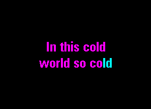 In this cold

world so cold