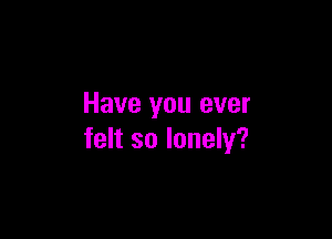 Have you ever

felt so lonely?