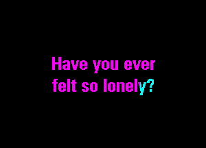 Have you ever

felt so lonely?