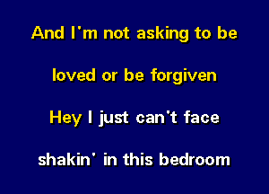 And I'm not asking to be

loved or be forgiven
Hey I just can't face

shakin' in this bedroom