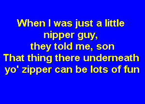 When I was just a little
nipper guy,
they told me, son
That thing there underneath
yo' zipper can be lots of fun