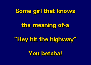 Some girl that knows

the meaning of-a

Hey hit the highway

You betcha!