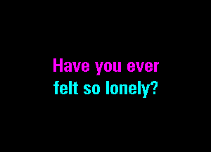 Have you ever

felt so lonely?