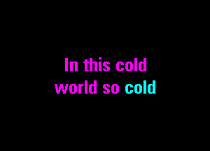 In this cold

world so cold