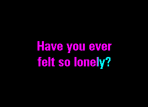 Have you ever

felt so lonely?