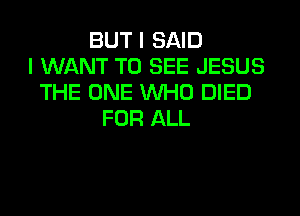 BUT I SAID
I WANT TO SEE JESUS
THE ONE WHO DIED
FOR ALL