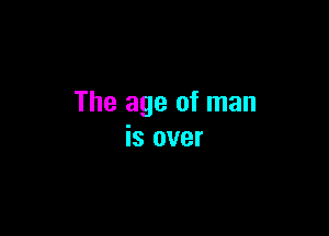 The age of man

is over