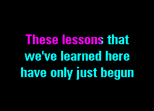 These lessons that

we've learned here
have only iust begun