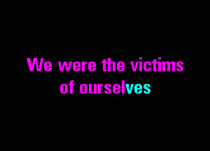 We were the victims

of ourselves