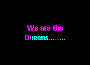 We are the

Queens ........