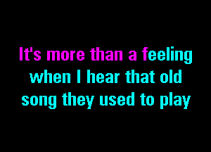 It's more than a feeling

when I hear that old
song they used to play