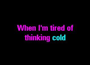 When I'm tired of

thinking cold