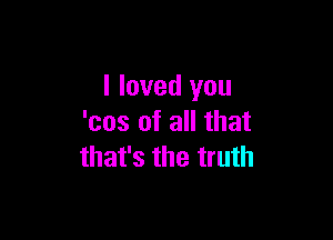 I loved you

'cos of all that
that's the truth