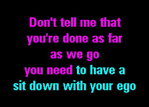 Don't tell me that
you're done as far

as we go
you need to have a
sit down with your ego