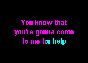 You know that

you're gonna come
to me for help