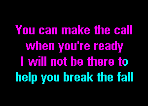 You can make the call
when you're ready

I will not be there to
help you break the fall