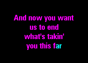 And now you want
us to end

what's takin'
you this far