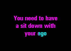 You need to have

a sit down with
your ego