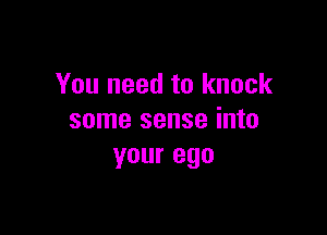 You need to knock

some sense into
your ego