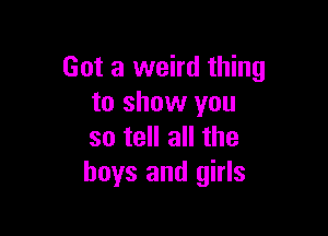 Got a weird thing
to show you

so tell all the
boys and girls