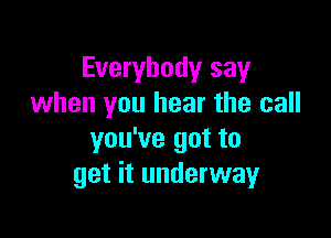 Everybody say
when you hear the call

you've got to
get it underway