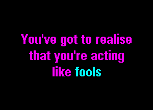 You've got to realise

that you're acting
like fools