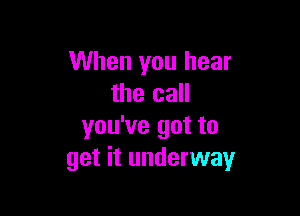 When you hear
the call

you've got to
get it underway