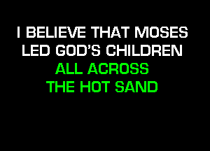 I BELIEVE THAT MOSES
LED GOD'S CHILDREN
ALL ACROSS
THE HOT SAND