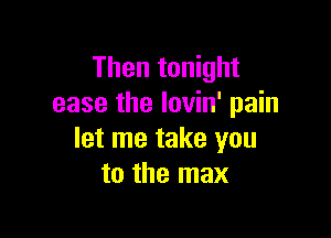 Then tonight
ease the lovin' pain

let me take you
to the max