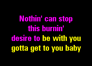 Nothin' can stop
this burnin'

desire to be with you
gotta get to you baby