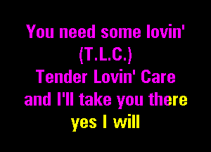 You need some lovin'
(T.L.C.)

Tender Lovin' Care
and I'll take you there
yes I will