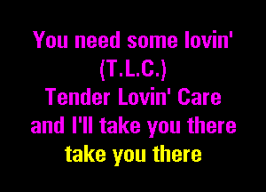You need some lovin'
(T.L.C.)

Tender Lovin' Care
and I'll take you there
take you there