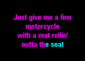 Just give me a fine
motorcycle

with a mat rollin'
outta the seat