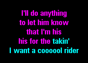 I'll do anything
to let him know

that I'm his
his for the takin'
I want a coooool rider