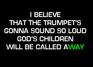 I BELIEVE
THAT THE TRUMPETS
GONNA SOUND SO LOUD
GOD'S CHILDREN
WILL BE CALLED AWAY