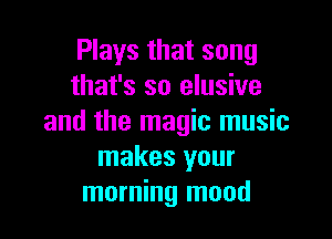 Plays that song
that's so elusive

and the magic music
makes your
morning mood