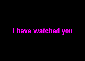 l have watched you