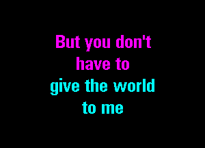 But you don't
have to

give the world
to me