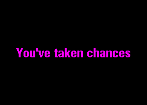 You've taken chances