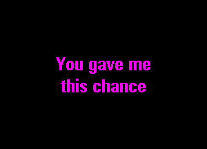 You gave me

this chance