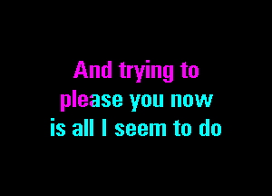 And trying to

please you now
is all I seem to do