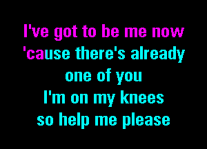 I've got to be me now
'cause there's already

one of you
I'm on my knees
so help me please