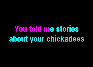 You told me stories

about your chickadees