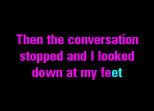 Then the conversation

stopped and I looked
down at my feet